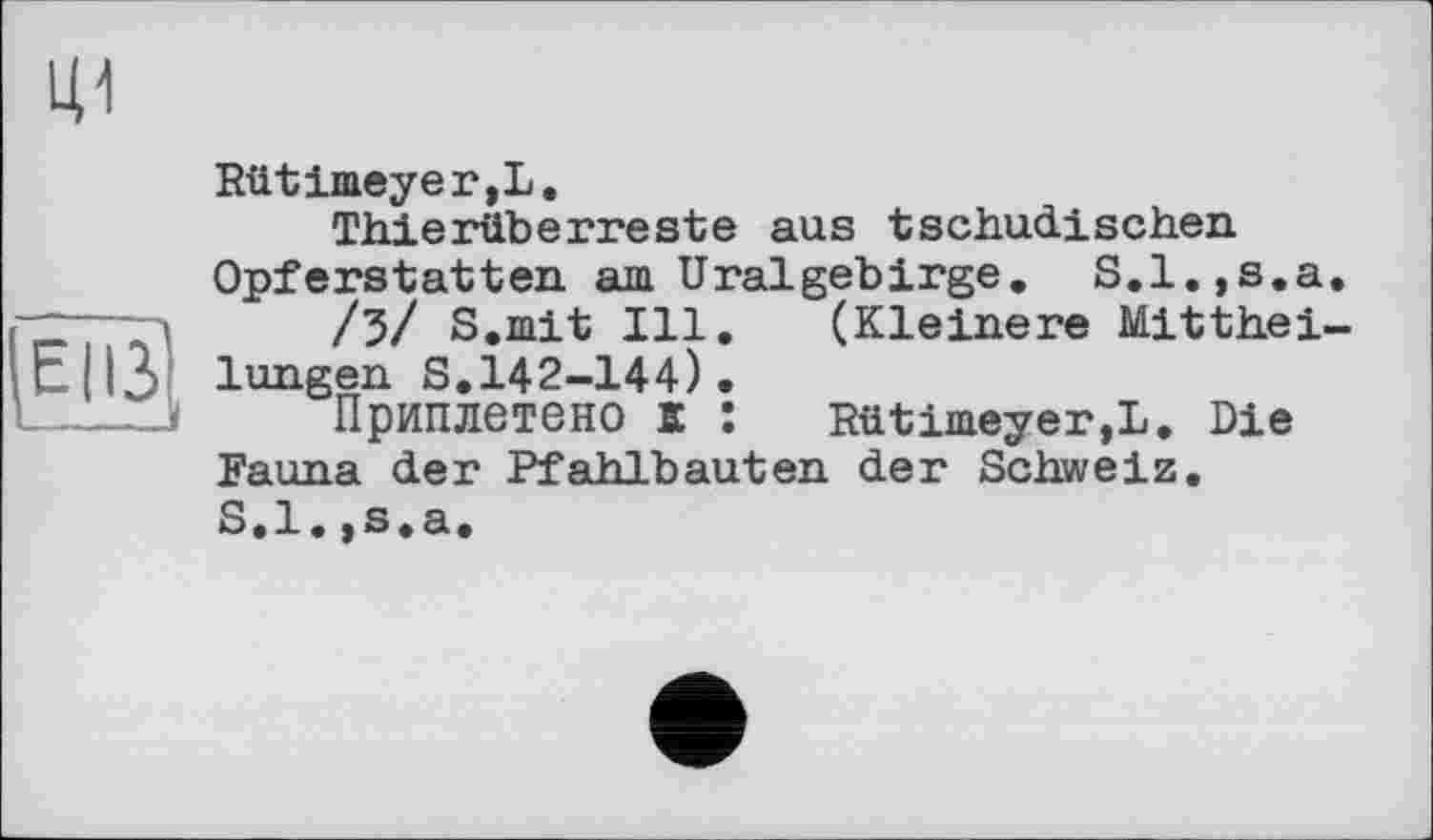 ﻿Rütimeyer,L,
Thierüberreste aus tschadischen Opferstatten am Uralgebirge, S.l.,s.a
/3/ S.mit Ill, (Kleinere Mitthei lunejen S.142-144) •
ЦПриплетено К : Rütimeyer,L. Die Fauna der Pfahlbauten der Schweiz, S.l.,s,a.